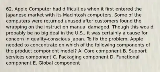 62. Apple Computer had difficulties when it first entered the Japanese market with its Macintosh computers. Some of the computers were returned unused after customers found the wrapping on the instruction manual damaged. Though this would probably be no big deal in the U.S., it was certainly a cause for concern in quality-conscious Japan. To fix the problem, Apple needed to concentrate on which of the following components of the product component model? A. Core component B. Support services component C. Packaging component D. Functional component E. Global component