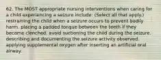 62. The MOST appropriate nursing interventions when caring for a child experiencing a seizure include: (Select all that apply.) restraining the child when a seizure occurs to prevent bodily harm. placing a padded tongue between the teeth if they become clenched. avoid suctioning the child during the seizure. describing and documenting the seizure activity observed. applying supplemental oxygen after inserting an artificial oral airway.