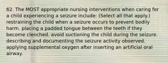 62. The MOST appropriate nursing interventions when caring for a child experiencing a seizure include: (Select all that apply.) restraining the child when a seizure occurs to prevent bodily harm. placing a padded tongue between the teeth if they become clenched. avoid suctioning the child during the seizure. describing and documenting the seizure activity observed. applying supplemental oxygen after inserting an artificial oral airway.