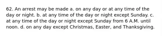 62. An arrest may be made a. on any day or at any time of the day or night. b. at any time of the day or night except Sunday. c. at any time of the day or night except Sunday from 6 A.M. until noon. d. on any day except Christmas, Easter, and Thanksgiving.