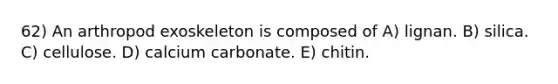 62) An arthropod exoskeleton is composed of A) lignan. B) silica. C) cellulose. D) calcium carbonate. E) chitin.