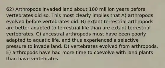 62) Arthropods invaded land about 100 million years before vertebrates did so. This most clearly implies that A) arthropods evolved before vertebrates did. B) extant terrestrial arthropods are better adapted to terrestrial life than are extant terrestrial vertebrates. C) ancestral arthropods must have been poorly adapted to aquatic life, and thus experienced a selective pressure to invade land. D) vertebrates evolved from arthropods. E) arthropods have had more time to coevolve with land plants than have vertebrates.