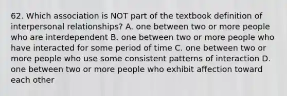 62. Which association is NOT part of the textbook definition of interpersonal relationships? A. one between two or more people who are interdependent B. one between two or more people who have interacted for some period of time C. one between two or more people who use some consistent patterns of interaction D. one between two or more people who exhibit affection toward each other