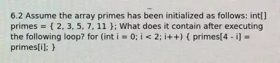 6.2 Assume the array primes has been initialized as follows: int[] primes = ( 2, 3, 5, 7, 11 ); What does it contain after executing the following loop? for (int i = 0; i < 2; i++) ( primes[4 - i] = primes[i]; )