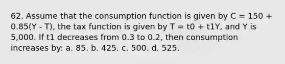 62. Assume that the consumption function is given by C = 150 + 0.85(Y - T), the tax function is given by T = t0 + t1Y, and Y is 5,000. If t1 decreases from 0.3 to 0.2, then consumption increases by: a. 85. b. 425. c. 500. d. 525.