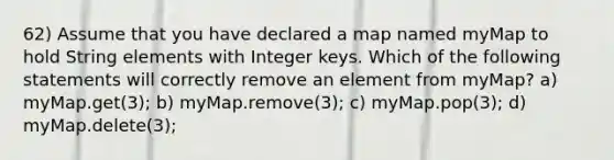 62) Assume that you have declared a map named myMap to hold String elements with Integer keys. Which of the following statements will correctly remove an element from myMap? a) myMap.get(3); b) myMap.remove(3); c) myMap.pop(3); d) myMap.delete(3);