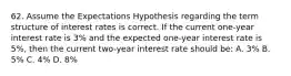 62. Assume the Expectations Hypothesis regarding the term structure of interest rates is correct. If the current one-year interest rate is 3% and the expected one-year interest rate is 5%, then the current two-year interest rate should be: A. 3% B. 5% C. 4% D. 8%