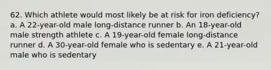 62. Which athlete would most likely be at risk for iron deficiency? a. A 22-year-old male long-distance runner b. An 18-year-old male strength athlete c. A 19-year-old female long-distance runner d. A 30-year-old female who is sedentary e. A 21-year-old male who is sedentary