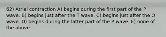 62) Atrial contraction A) begins during the first part of the P wave. B) begins just after the T wave. C) begins just after the Q wave. D) begins during the latter part of the P wave. E) none of the above