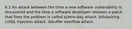 6.2 An attack between the time a new software vulnerability is discovered and the time a software developer releases a patch that fixes the problem is called a)zero-day attack. b)hijacking. c)SQL injection attack. d)buffer overflow attack.