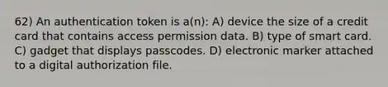 62) An authentication token is a(n): A) device the size of a credit card that contains access permission data. B) type of smart card. C) gadget that displays passcodes. D) electronic marker attached to a digital authorization file.