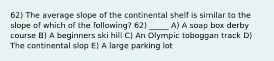 62) The average slope of the continental shelf is similar to the slope of which of the following? 62) _____ A) A soap box derby course B) A beginners ski hill C) An Olympic toboggan track D) The continental slop E) A large parking lot