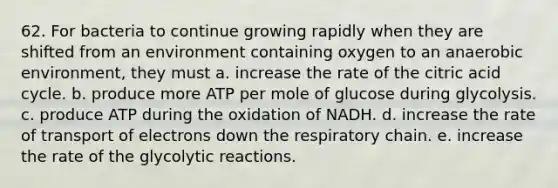 62. For bacteria to continue growing rapidly when they are shifted from an environment containing oxygen to an anaerobic environment, they must a. increase the rate of the citric acid cycle. b. produce more ATP per mole of glucose during glycolysis. c. produce ATP during the oxidation of NADH. d. increase the rate of transport of electrons down the respiratory chain. e. increase the rate of the glycolytic reactions.