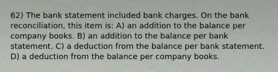 62) The bank statement included bank charges. On the bank reconciliation, this item is: A) an addition to the balance per company books. B) an addition to the balance per bank statement. C) a deduction from the balance per bank statement. D) a deduction from the balance per company books.