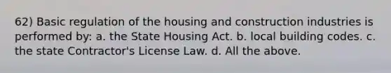 62) Basic regulation of the housing and construction industries is performed by: a. the State Housing Act. b. local building codes. c. the state Contractor's License Law. d. All the above.