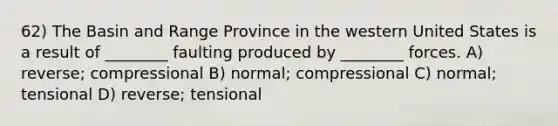 62) The Basin and Range Province in the western United States is a result of ________ faulting produced by ________ forces. A) reverse; compressional B) normal; compressional C) normal; tensional D) reverse; tensional