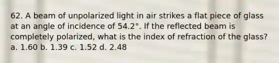 62. A beam of unpolarized light in air strikes a flat piece of glass at an angle of incidence of 54.2°. If the reflected beam is completely polarized, what is the index of refraction of the glass? a. 1.60 b. 1.39 c. 1.52 d. 2.48