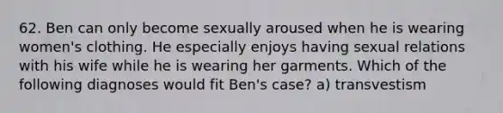 62. Ben can only become sexually aroused when he is wearing women's clothing. He especially enjoys having sexual relations with his wife while he is wearing her garments. Which of the following diagnoses would fit Ben's case? a) transvestism