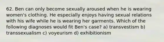 62. Ben can only become sexually aroused when he is wearing women's clothing. He especially enjoys having sexual relations with his wife while he is wearing her garments. Which of the following diagnoses would fit Ben's case? a) transvestism b) transsexualism c) voyeurism d) exhibitionism