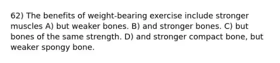 62) The benefits of weight-bearing exercise include stronger muscles A) but weaker bones. B) and stronger bones. C) but bones of the same strength. D) and stronger compact bone, but weaker spongy bone.