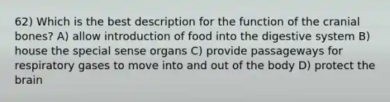 62) Which is the best description for the function of the cranial bones? A) allow introduction of food into the digestive system B) house the special sense organs C) provide passageways for respiratory gases to move into and out of the body D) protect the brain