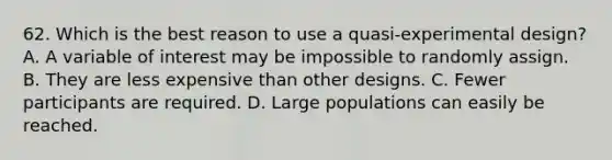 62. Which is the best reason to use a quasi-experimental design? A. A variable of interest may be impossible to randomly assign. B. They are less expensive than other designs. C. Fewer participants are required. D. Large populations can easily be reached.