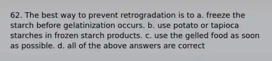 62. The best way to prevent retrogradation is to a. freeze the starch before gelatinization occurs. b. use potato or tapioca starches in frozen starch products. c. use the gelled food as soon as possible. d. all of the above answers are correct