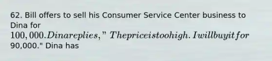 62. Bill offers to sell his Consumer Service Center business to Dina for 100,000. Dina replies, "The price is too high. I will buy it for90,000." Dina has