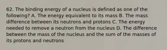 62. The binding energy of a nucleus is defined as one of the following? A. The energy equivalent to its mass B. The mass difference between its neutrons and protons C. The energy needed to remove a neutron from the nucleus D. The difference between the mass of the nucleus and the sum of the masses of its protons and neutrons