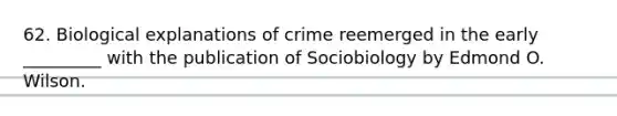 62. Biological explanations of crime reemerged in the early _________ with the publication of Sociobiology by Edmond O. Wilson.