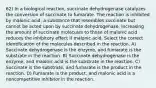 62) In a biological reaction, succinate dehydrogenase catalyzes the conversion of succinate to fumarate. The reaction is inhibited by malonic acid, a substance that resembles succinate but cannot be acted upon by succinate dehydrogenase. Increasing the amount of succinate molecules to those of malonic acid reduces the inhibitory effect if malonic acid. Select the correct identification of the molecules described in the reaction. A) Succinate dehydrogenase is the enzyme, and fumarate is the substrate in the reaction. B) Succinate dehydrogenase is the enzyme, and malonic acid is the substrate in the reaction. C) Succinate is the substrate, and fumarate is the product in the reaction. D) Fumarate is the product, and malonic acid is a noncompetitive inhibitor in the reaction.