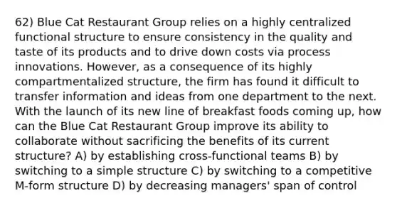 62) Blue Cat Restaurant Group relies on a highly centralized functional structure to ensure consistency in the quality and taste of its products and to drive down costs via process innovations. However, as a consequence of its highly compartmentalized structure, the firm has found it difficult to transfer information and ideas from one department to the next. With the launch of its new line of breakfast foods coming up, how can the Blue Cat Restaurant Group improve its ability to collaborate without sacrificing the benefits of its current structure? A) by establishing cross-functional teams B) by switching to a simple structure C) by switching to a competitive M-form structure D) by decreasing managers' span of control