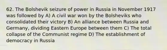 62. The Bolshevik seizure of power in Russia in November 1917 was followed by A) A civil war won by the Bolsheviks who consolidated their victory B) An alliance between Russia and Germany, dividing Eastern Europe between them C) The total collapse of the Communist regime D) The establishment of democracy in Russia