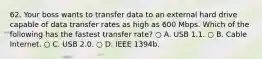 62. Your boss wants to transfer data to an external hard drive capable of data transfer rates as high as 600 Mbps. Which of the following has the fastest transfer rate? ○ A. USB 1.1. ○ B. Cable Internet. ○ C. USB 2.0. ○ D. IEEE 1394b.