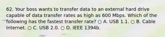 62. Your boss wants to transfer data to an external hard drive capable of data transfer rates as high as 600 Mbps. Which of the following has the fastest transfer rate? ○ A. USB 1.1. ○ B. Cable Internet. ○ C. USB 2.0. ○ D. IEEE 1394b.