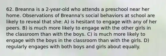 62. Breanna is a 2-year-old who attends a preschool near her home. Observations of Breanna's social behaviors at school are likely to reveal that she: A) is hesitant to engage with any of her peers. B) is much more likely to engage with the other girls in the classroom than with the boys. C) is much more likely to engage with the boys in the classroom than with the girls. D) regularly engages with both boys and girls about equally.