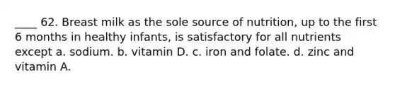 ____ 62. Breast milk as the sole source of nutrition, up to the first 6 months in healthy infants, is satisfactory for all nutrients except a. sodium. b. vitamin D. c. iron and folate. d. zinc and vitamin A.
