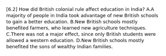 [6.2] How did British colonial rule affect education in India? A.A majority of people in India took advantage of new British schools to gain a better education. B.New British schools mostly benefited farmers, who learned new agriculture techniques. C.There was not a major effect, since only British students were allowed a western education. D.New British schools mostly benefited the sons of wealthy Indian families.