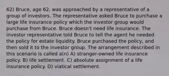 62) Bruce, age 62, was approached by a representative of a group of investors. The representative asked Bruce to purchase a large life insurance policy which the investor group would purchase from Bruce. Bruce doesn't need life insurance. The investor representative told Bruce to tell the agent he needed the policy for estate liquidity. Bruce purchased the policy, and then sold it to the investor group. The arrangement described in this scenario is called a(n) A) stranger-owned life insurance policy. B) life settlement. C) absolute assignment of a life insurance policy. D) viatical settlement.