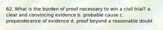 62. What is the burden of proof necessary to win a civil trial? a. clear and convincing evidence b. probable cause c. preponderance of evidence d. proof beyond a reasonable doubt