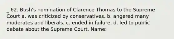 _ 62. Bush's nomination of Clarence Thomas to the Supreme Court a. was criticized by conservatives. b. angered many moderates and liberals. c. ended in failure. d. led to public debate about the Supreme Court. Name: