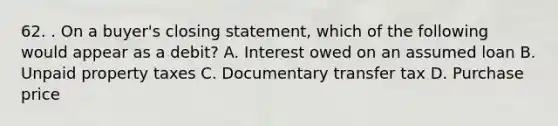 62. . On a buyer's closing statement, which of the following would appear as a debit? A. Interest owed on an assumed loan B. Unpaid property taxes C. Documentary transfer tax D. Purchase price