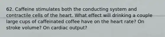 62. Caffeine stimulates both the conducting system and contractile cells of the heart. What effect will drinking a couple large cups of caffeinated coffee have on the heart rate? On stroke volume? On cardiac output?