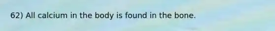 62) All calcium in the body is found in the bone.