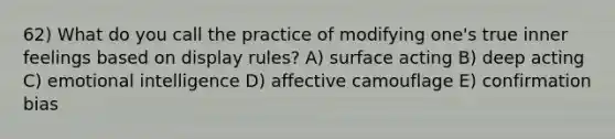 62) What do you call the practice of modifying one's true inner feelings based on display rules? A) surface acting B) deep acting C) emotional intelligence D) affective camouflage E) confirmation bias