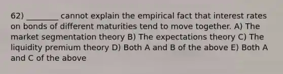 62) ________ cannot explain the empirical fact that interest rates on bonds of different maturities tend to move together. A) The market segmentation theory B) The expectations theory C) The liquidity premium theory D) Both A and B of the above E) Both A and C of the above