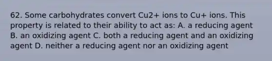 62. Some carbohydrates convert Cu2+ ions to Cu+ ions. This property is related to their ability to act as: A. a reducing agent B. an oxidizing agent C. both a reducing agent and an oxidizing agent D. neither a reducing agent nor an oxidizing agent