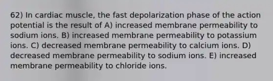 62) In cardiac muscle, the fast depolarization phase of the action potential is the result of A) increased membrane permeability to sodium ions. B) increased membrane permeability to potassium ions. C) decreased membrane permeability to calcium ions. D) decreased membrane permeability to sodium ions. E) increased membrane permeability to chloride ions.