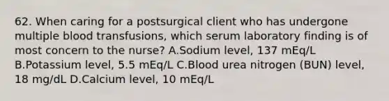 62. When caring for a postsurgical client who has undergone multiple blood transfusions, which serum laboratory finding is of most concern to the nurse? A.Sodium level, 137 mEq/L B.Potassium level, 5.5 mEq/L C.Blood urea nitrogen (BUN) level, 18 mg/dL D.Calcium level, 10 mEq/L