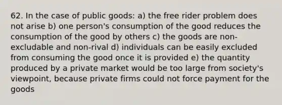 62. In the case of public goods: a) the free rider problem does not arise b) one person's consumption of the good reduces the consumption of the good by others c) the goods are non-excludable and non-rival d) individuals can be easily excluded from consuming the good once it is provided e) the quantity produced by a private market would be too large from society's viewpoint, because private firms could not force payment for the goods